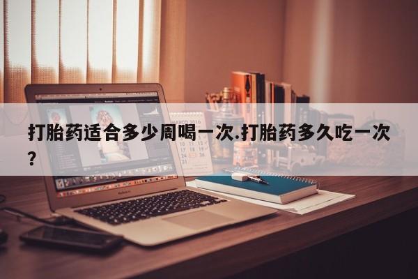 打胎药怎么购买打胎药适合多少周喝一次.打胎药多久吃一次？