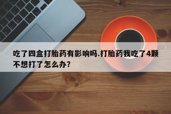 打胎药怎么购买吃了四盒打胎药有影响吗.打胎药我吃了4颗不想打了怎么办?