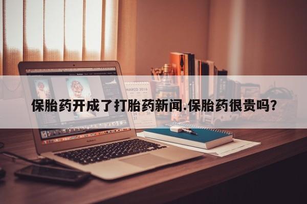 打胎药怎么购买保胎药开成了打胎药新闻.保胎药很贵吗？