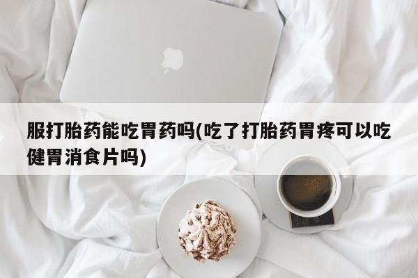 打胎药怎么购买服打胎药能吃胃药吗(吃了打胎药胃疼可以吃健胃消食片吗)