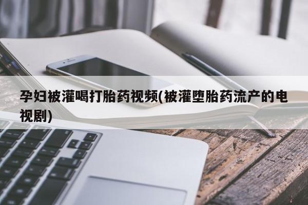 打胎药怎么购买孕妇被灌喝打胎药视频(被灌堕胎药流产的电视剧)