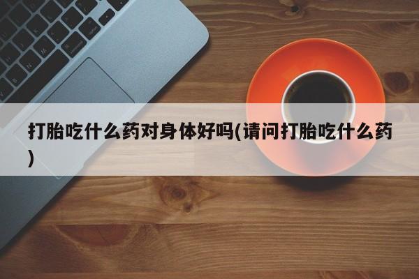 打胎药怎么购买打胎吃什么药对身体好吗(请问打胎吃什么药)