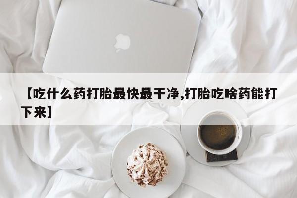 打胎药怎么购买【吃什么药打胎最快最干净,打胎吃啥药能打下来】