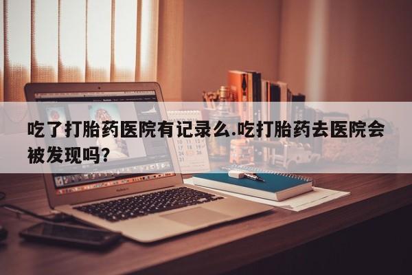 打胎药怎么购买吃了打胎药医院有记录么.吃打胎药去医院会被发现吗？