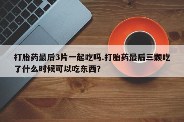 打胎药怎么购买打胎药最后3片一起吃吗.打胎药最后三颗吃了什么时候可以吃东西？