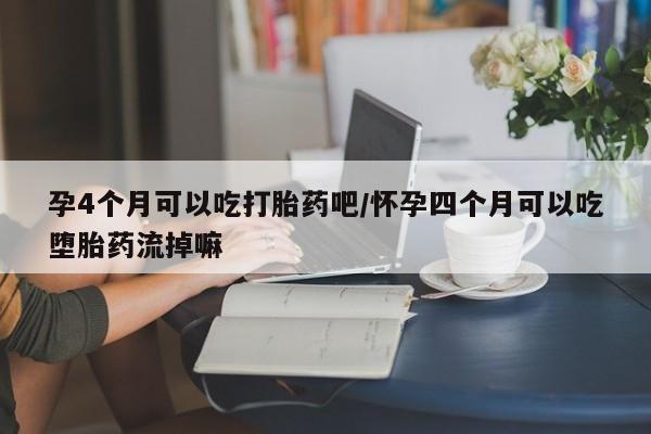 打胎药怎么购买孕4个月可以吃打胎药吧/怀孕四个月可以吃堕胎药流掉嘛