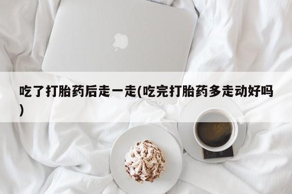 打胎药怎么购买吃了打胎药后走一走(吃完打胎药多走动好吗)