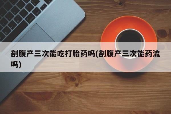 打胎药怎么购买剖腹产三次能吃打胎药吗(剖腹产三次能药流吗)