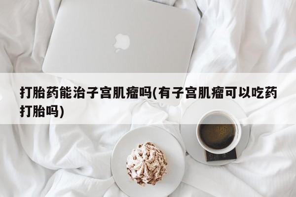 打胎药怎么购买打胎药能治子宫肌瘤吗(有子宫肌瘤可以吃药打胎吗)