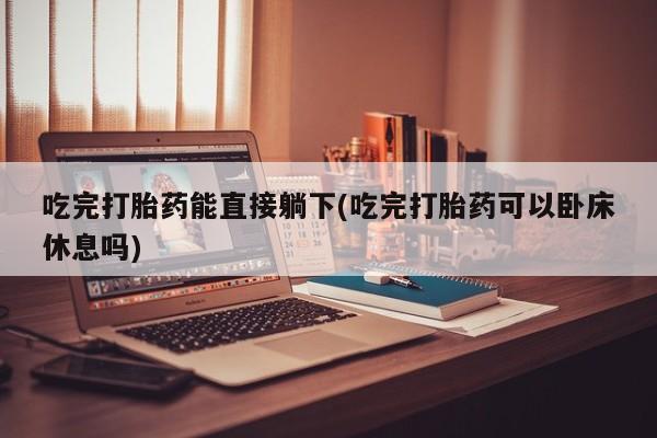 打胎药怎么购买吃完打胎药能直接躺下(吃完打胎药可以卧床休息吗)