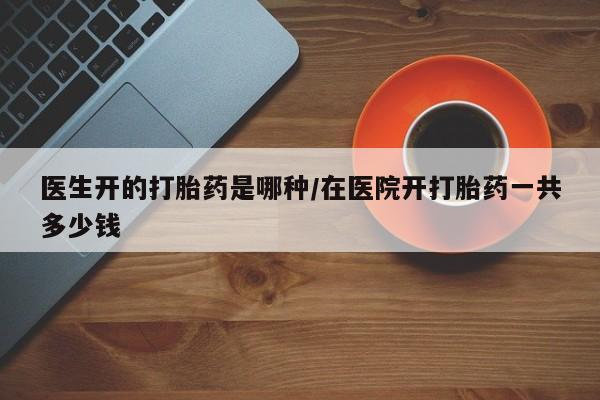 打胎药怎么购买医生开的打胎药是哪种/在医院开打胎药一共多少钱