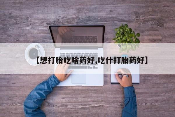 打胎药怎么购买【想打胎吃啥药好,吃什打胎药好】