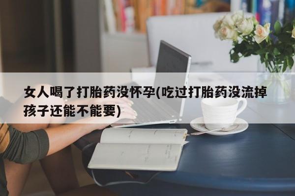 打胎药怎么购买女人喝了打胎药没怀孕(吃过打胎药没流掉 孩子还能不能要)