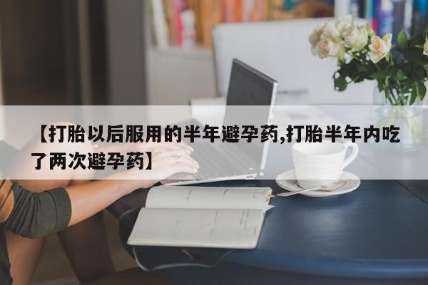 打胎药怎么购买【打胎以后服用的半年避孕药,打胎半年内吃了两次避孕药】