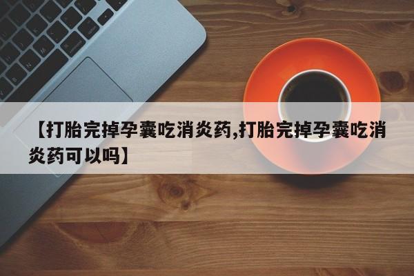 打胎药怎么购买【打胎完掉孕囊吃消炎药,打胎完掉孕囊吃消炎药可以吗】
