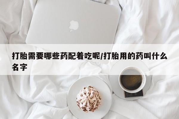 打胎药怎么购买打胎需要哪些药配着吃呢/打胎用的药叫什么名字