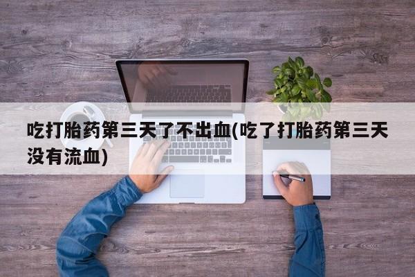 打胎药怎么购买吃打胎药第三天了不出血(吃了打胎药第三天没有流血)