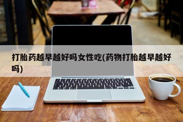 打胎药怎么购买打胎药越早越好吗女性吃(药物打胎越早越好吗)