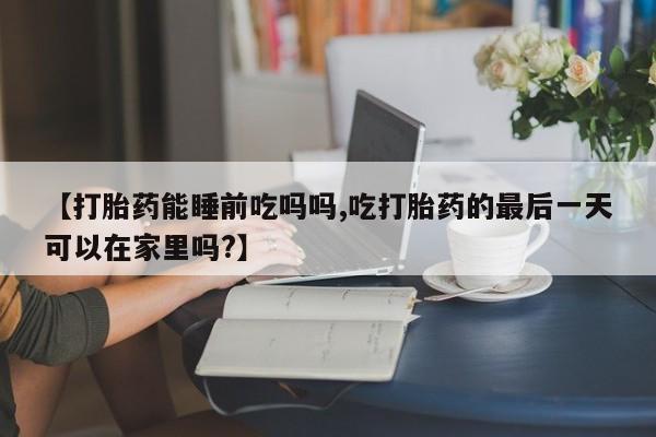 打胎药怎么购买【打胎药能睡前吃吗吗,吃打胎药的最后一天可以在家里吗?】