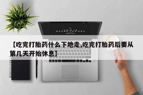 打胎药怎么购买【吃完打胎药什么下地走,吃完打胎药后要从第几天开始休息】