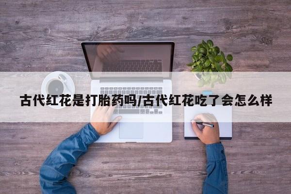 打胎药怎么购买古代红花是打胎药吗/古代红花吃了会怎么样