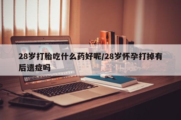 打胎药怎么购买28岁打胎吃什么药好呢/28岁怀孕打掉有后遗症吗