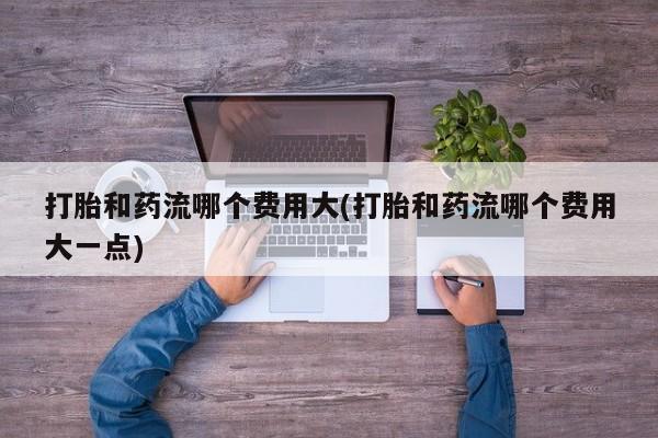 打胎药怎么购买打胎和药流哪个费用大(打胎和药流哪个费用大一点)
