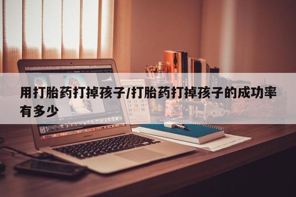 打胎药怎么购买用打胎药打掉孩子/打胎药打掉孩子的成功率有多少