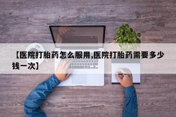 打胎药怎么购买【医院打胎药怎么服用,医院打胎药需要多少钱一次】