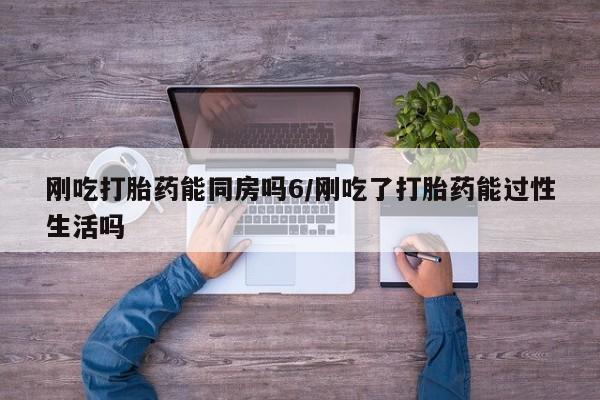 打胎药怎么购买刚吃打胎药能同房吗6/刚吃了打胎药能过性生活吗