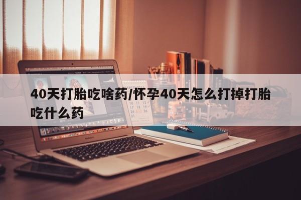 打胎药怎么购买40天打胎吃啥药/怀孕40天怎么打掉打胎吃什么药