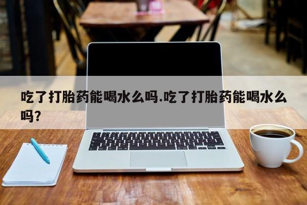 打胎药怎么购买吃了打胎药能喝水么吗.吃了打胎药能喝水么吗？