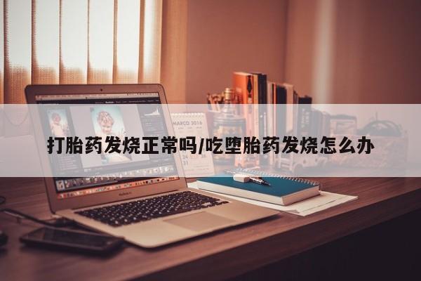 打胎药怎么购买打胎药发烧正常吗/吃堕胎药发烧怎么办