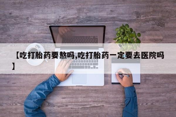 打胎药怎么购买【吃打胎药要熬吗,吃打胎药一定要去医院吗】