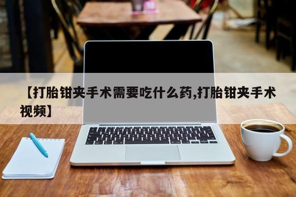 打胎药怎么购买【打胎钳夹手术需要吃什么药,打胎钳夹手术视频】