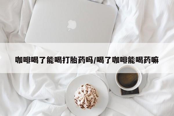 打胎药怎么购买咖啡喝了能喝打胎药吗/喝了咖啡能喝药嘛