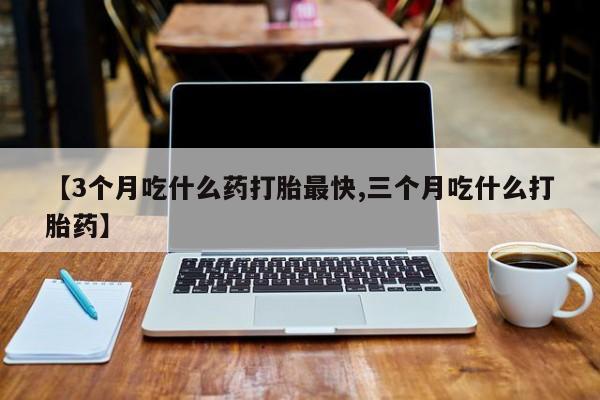 打胎药怎么购买【3个月吃什么药打胎最快,三个月吃什么打胎药】