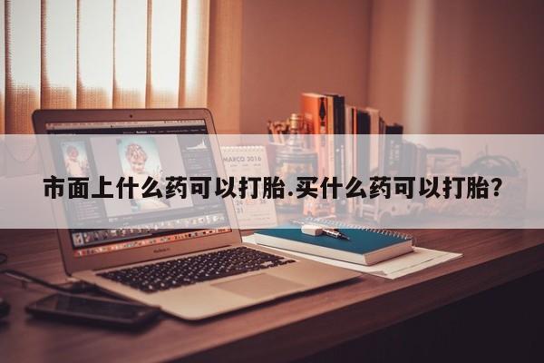 打胎药怎么购买市面上什么药可以打胎.买什么药可以打胎？