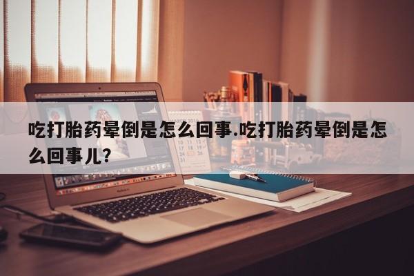 打胎药怎么购买吃打胎药晕倒是怎么回事.吃打胎药晕倒是怎么回事儿？