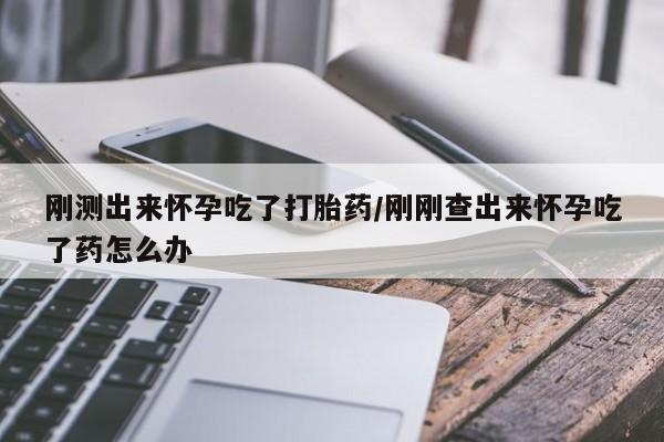 打胎药怎么购买刚测出来怀孕吃了打胎药/刚刚查出来怀孕吃了药怎么办
