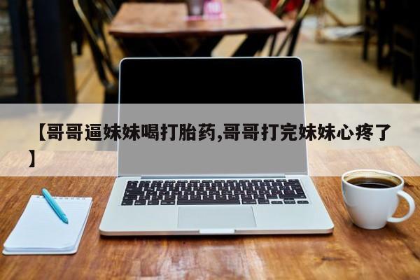 打胎药怎么购买【哥哥逼妹妹喝打胎药,哥哥打完妹妹心疼了】
