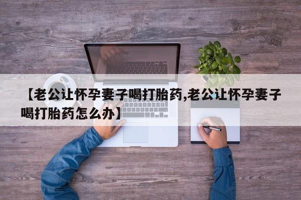打胎药怎么购买【老公让怀孕妻子喝打胎药,老公让怀孕妻子喝打胎药怎么办】
