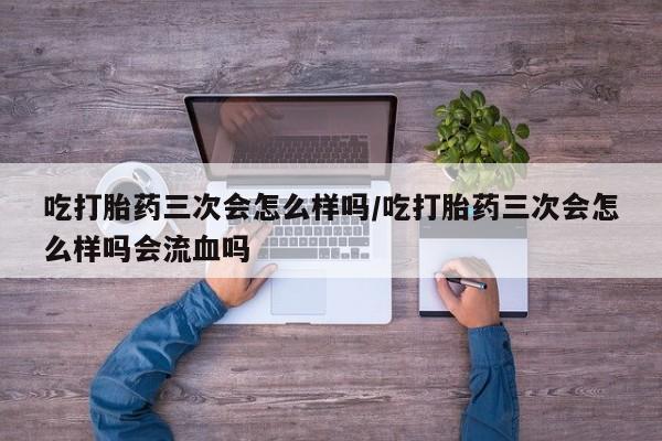 打胎药怎么购买吃打胎药三次会怎么样吗/吃打胎药三次会怎么样吗会流血吗