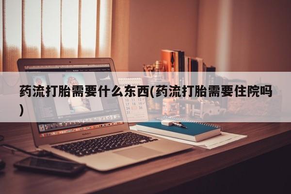 打胎药怎么购买药流打胎需要什么东西(药流打胎需要住院吗)