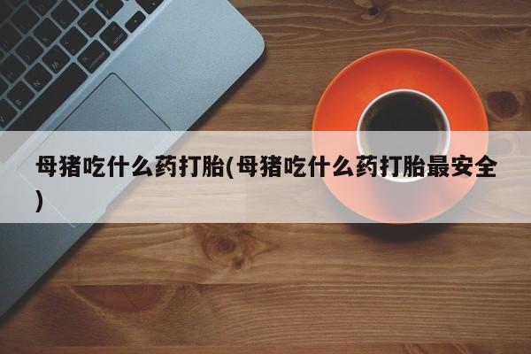 打胎药怎么购买母猪吃什么药打胎(母猪吃什么药打胎最安全)