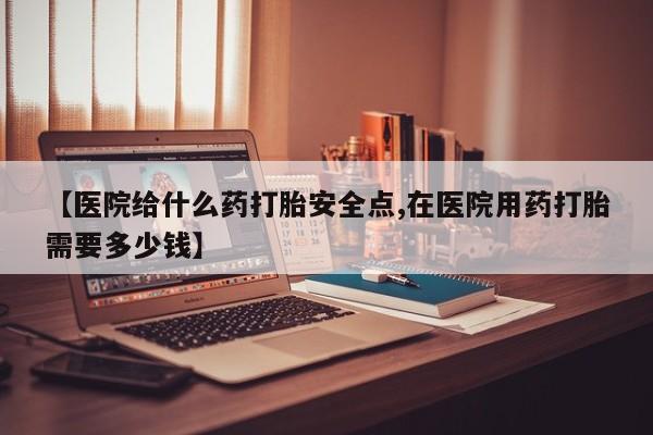 打胎药怎么购买【医院给什么药打胎安全点,在医院用药打胎需要多少钱】