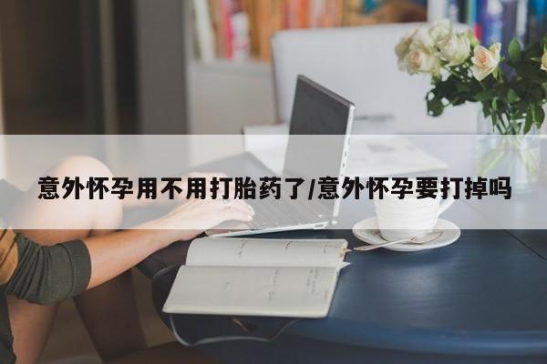 打胎药怎么购买意外怀孕用不用打胎药了/意外怀孕要打掉吗