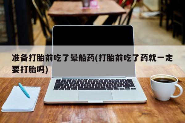 打胎药怎么购买准备打胎前吃了晕船药(打胎前吃了药就一定要打胎吗)