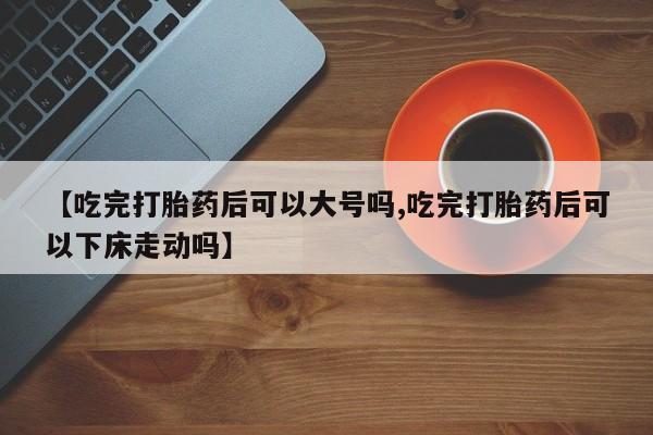 打胎药怎么购买【吃完打胎药后可以大号吗,吃完打胎药后可以下床走动吗】