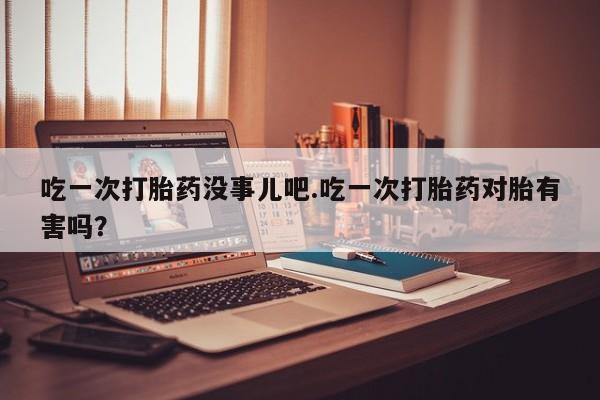 打胎药怎么购买吃一次打胎药没事儿吧.吃一次打胎药对胎有害吗？